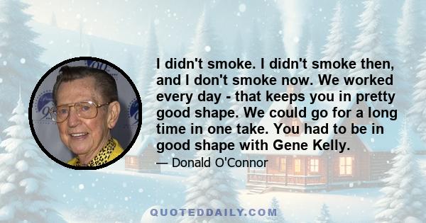 I didn't smoke. I didn't smoke then, and I don't smoke now. We worked every day - that keeps you in pretty good shape. We could go for a long time in one take. You had to be in good shape with Gene Kelly.