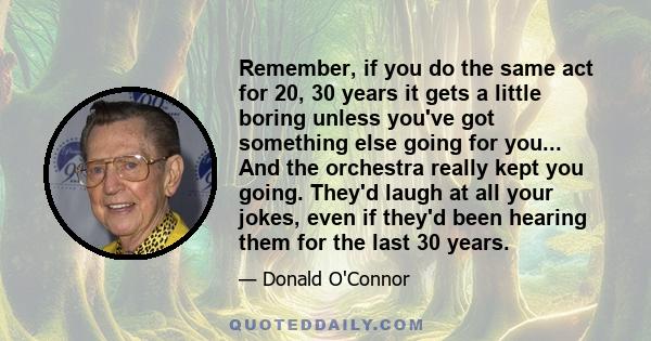 Remember, if you do the same act for 20, 30 years it gets a little boring unless you've got something else going for you... And the orchestra really kept you going. They'd laugh at all your jokes, even if they'd been