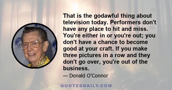 That is the godawful thing about television today. Performers don't have any place to hit and miss. You're either in or you're out; you don't have a chance to become good at your craft. If you make three pictures in a