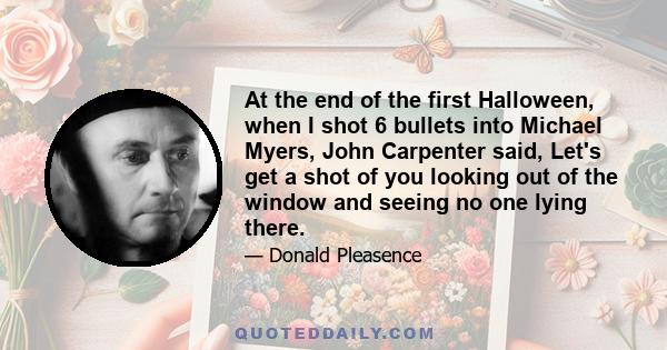 At the end of the first Halloween, when I shot 6 bullets into Michael Myers, John Carpenter said, Let's get a shot of you looking out of the window and seeing no one lying there.