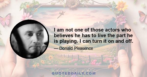 I am not one of those actors who believes he has to live the part he is playing. I can turn it on and off.