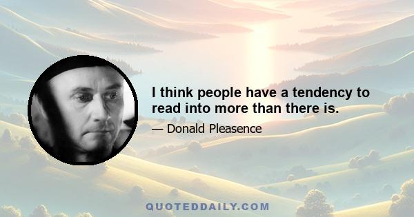 I think people have a tendency to read into more than there is.