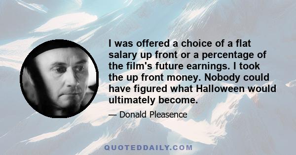 I was offered a choice of a flat salary up front or a percentage of the film's future earnings. I took the up front money. Nobody could have figured what Halloween would ultimately become.