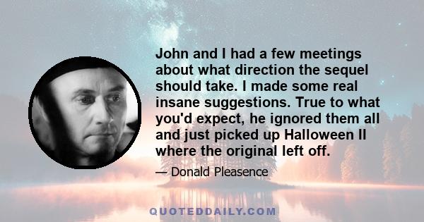 John and I had a few meetings about what direction the sequel should take. I made some real insane suggestions. True to what you'd expect, he ignored them all and just picked up Halloween II where the original left off.