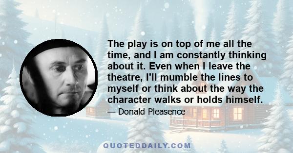 The play is on top of me all the time, and I am constantly thinking about it. Even when I leave the theatre, I'll mumble the lines to myself or think about the way the character walks or holds himself.