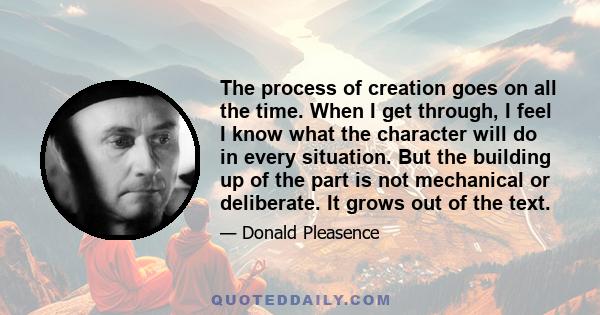 The process of creation goes on all the time. When I get through, I feel I know what the character will do in every situation. But the building up of the part is not mechanical or deliberate. It grows out of the text.