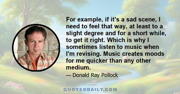 For example, if it's a sad scene, I need to feel that way, at least to a slight degree and for a short while, to get it right. Which is why I sometimes listen to music when I'm revising. Music creates moods for me