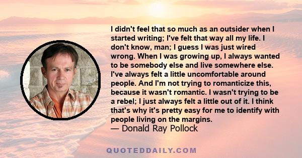 I didn't feel that so much as an outsider when I started writing; I've felt that way all my life. I don't know, man; I guess I was just wired wrong. When I was growing up, I always wanted to be somebody else and live