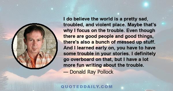 I do believe the world is a pretty sad, troubled, and violent place. Maybe that's why I focus on the trouble. Even though there are good people and good things, there's also a bunch of messed up stuff. And I learned