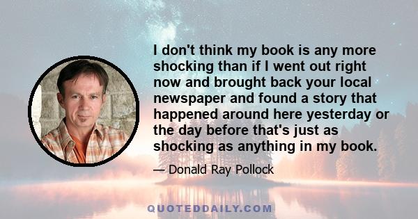 I don't think my book is any more shocking than if I went out right now and brought back your local newspaper and found a story that happened around here yesterday or the day before that's just as shocking as anything