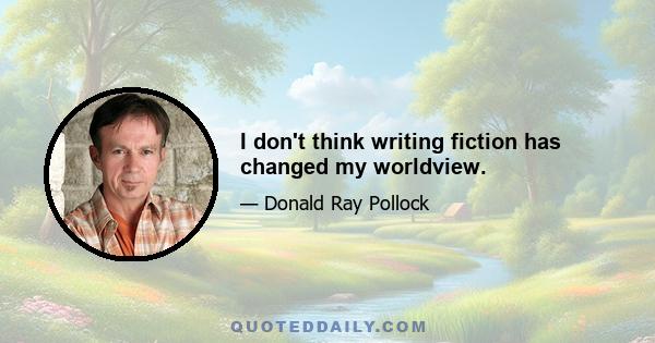 I don't think writing fiction has changed my worldview.