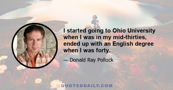 I started going to Ohio University when I was in my mid-thirties, ended up with an English degree when I was forty.