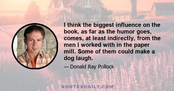 I think the biggest influence on the book, as far as the humor goes, comes, at least indirectly, from the men I worked with in the paper mill. Some of them could make a dog laugh.