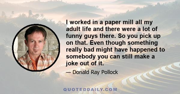 I worked in a paper mill all my adult life and there were a lot of funny guys there. So you pick up on that. Even though something really bad might have happened to somebody you can still make a joke out of it.