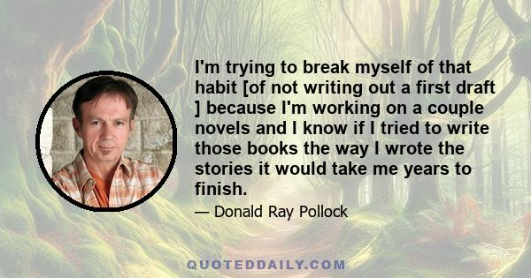 I'm trying to break myself of that habit [of not writing out a first draft ] because I'm working on a couple novels and I know if I tried to write those books the way I wrote the stories it would take me years to finish.