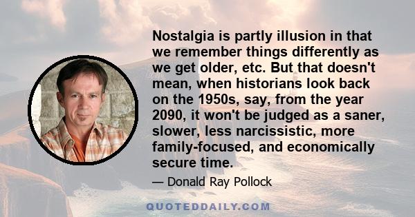 Nostalgia is partly illusion in that we remember things differently as we get older, etc. But that doesn't mean, when historians look back on the 1950s, say, from the year 2090, it won't be judged as a saner, slower,