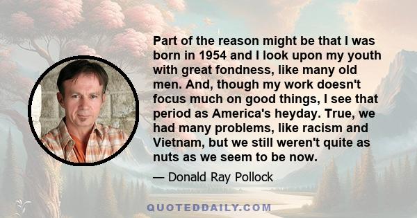 Part of the reason might be that I was born in 1954 and I look upon my youth with great fondness, like many old men. And, though my work doesn't focus much on good things, I see that period as America's heyday. True, we 