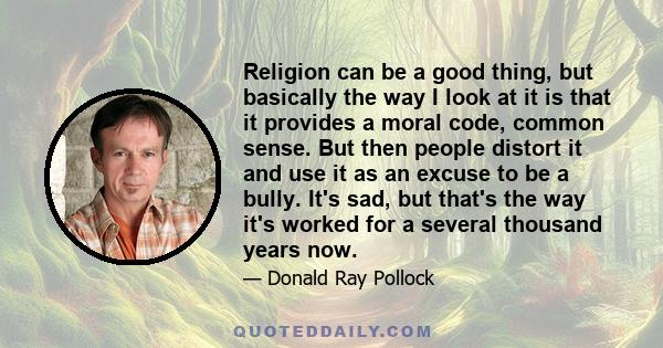 Religion can be a good thing, but basically the way I look at it is that it provides a moral code, common sense. But then people distort it and use it as an excuse to be a bully. It's sad, but that's the way it's worked 