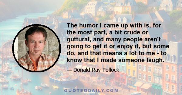 The humor I came up with is, for the most part, a bit crude or guttural, and many people aren't going to get it or enjoy it, but some do, and that means a lot to me - to know that I made someone laugh.