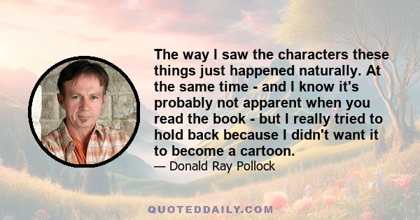 The way I saw the characters these things just happened naturally. At the same time - and I know it's probably not apparent when you read the book - but I really tried to hold back because I didn't want it to become a