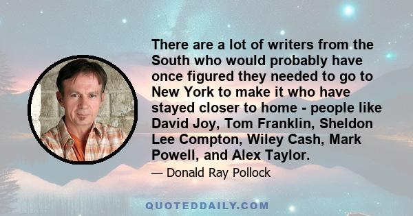 There are a lot of writers from the South who would probably have once figured they needed to go to New York to make it who have stayed closer to home - people like David Joy, Tom Franklin, Sheldon Lee Compton, Wiley