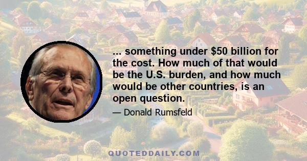 ... something under $50 billion for the cost. How much of that would be the U.S. burden, and how much would be other countries, is an open question.