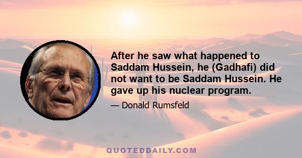 After he saw what happened to Saddam Hussein, he (Gadhafi) did not want to be Saddam Hussein. He gave up his nuclear program.