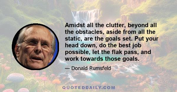 Amidst all the clutter, beyond all the obstacles, aside from all the static, are the goals set. Put your head down, do the best job possible, let the flak pass, and work towards those goals.