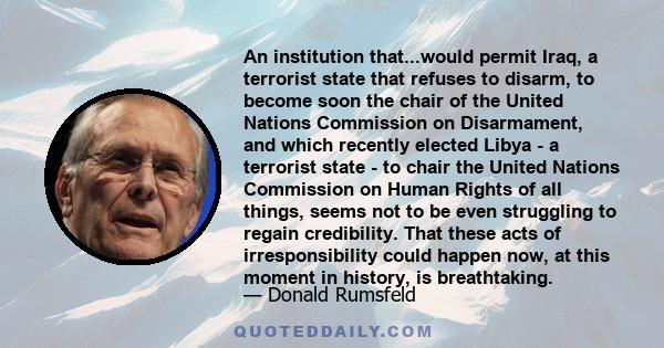 An institution that...would permit Iraq, a terrorist state that refuses to disarm, to become soon the chair of the United Nations Commission on Disarmament, and which recently elected Libya - a terrorist state - to