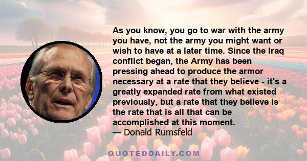 As you know, you go to war with the army you have, not the army you might want or wish to have at a later time. Since the Iraq conflict began, the Army has been pressing ahead to produce the armor necessary at a rate