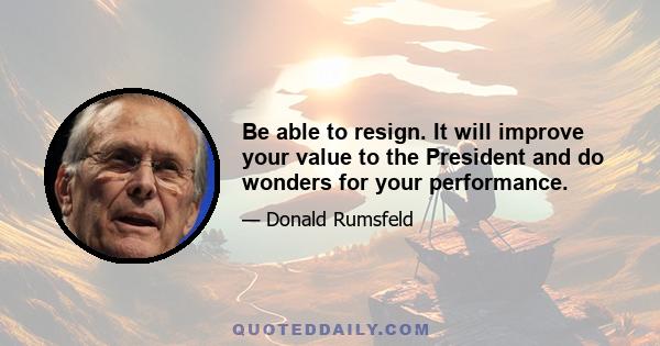 Be able to resign. It will improve your value to the President and do wonders for your performance.