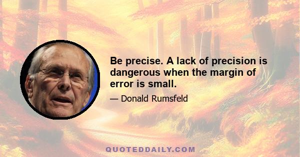 Be precise. A lack of precision is dangerous when the margin of error is small.