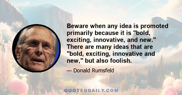 Beware when any idea is promoted primarily because it is bold, exciting, innovative, and new. There are many ideas that are bold, exciting, innovative and new, but also foolish.