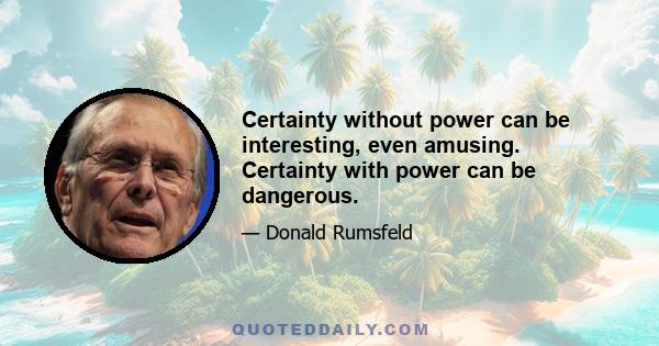 Certainty without power can be interesting, even amusing. Certainty with power can be dangerous.