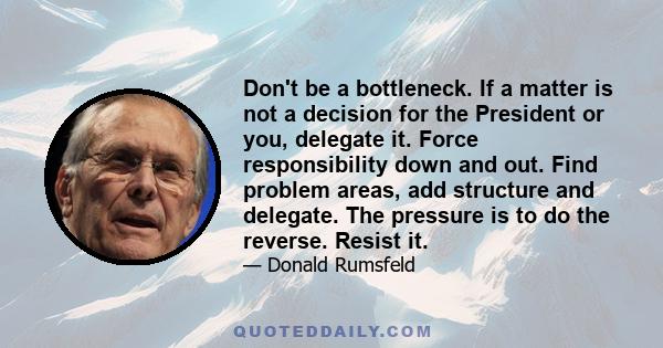 Don't be a bottleneck. If a matter is not a decision for the President or you, delegate it. Force responsibility down and out. Find problem areas, add structure and delegate. The pressure is to do the reverse. Resist it.