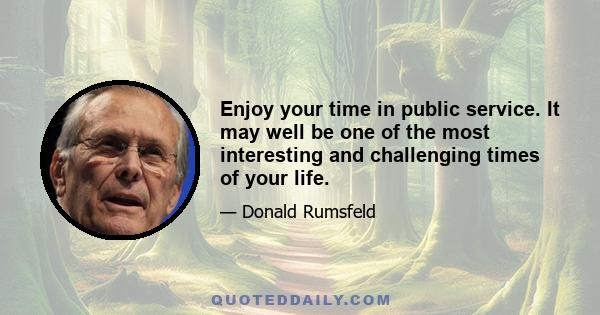 Enjoy your time in public service. It may well be one of the most interesting and challenging times of your life.