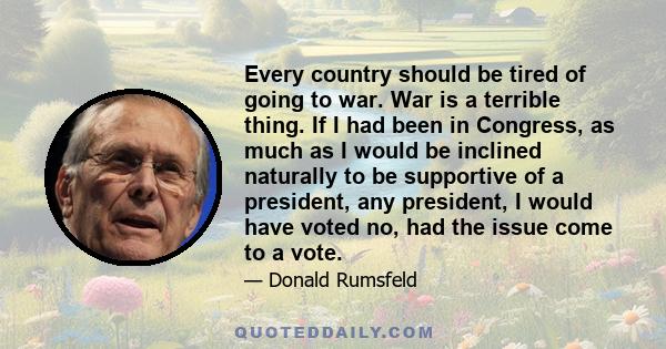 Every country should be tired of going to war. War is a terrible thing. If I had been in Congress, as much as I would be inclined naturally to be supportive of a president, any president, I would have voted no, had the