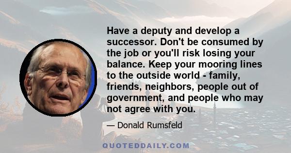 Have a deputy and develop a successor. Don't be consumed by the job or you'll risk losing your balance. Keep your mooring lines to the outside world - family, friends, neighbors, people out of government, and people who 