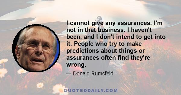 I cannot give any assurances. I'm not in that business. I haven't been, and I don't intend to get into it. People who try to make predictions about things or assurances often find they're wrong.