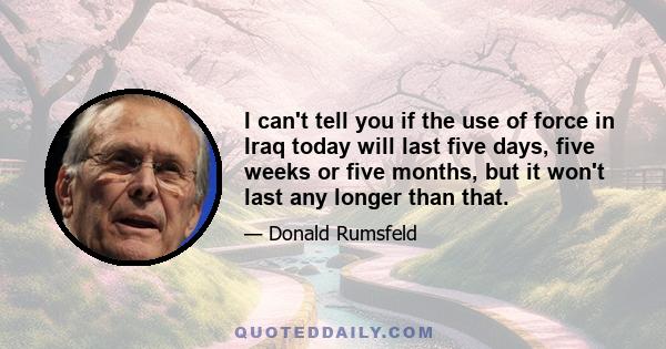 I can't tell you if the use of force in Iraq today will last five days, five weeks or five months, but it won't last any longer than that.