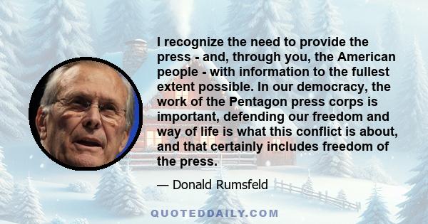 I recognize the need to provide the press - and, through you, the American people - with information to the fullest extent possible. In our democracy, the work of the Pentagon press corps is important, defending our