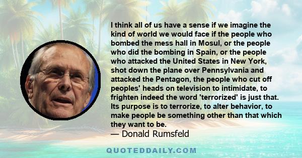 I think all of us have a sense if we imagine the kind of world we would face if the people who bombed the mess hall in Mosul, or the people who did the bombing in Spain, or the people who attacked the United States in