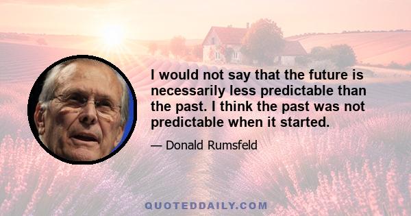 I would not say that the future is necessarily less predictable than the past. I think the past was not predictable when it started.