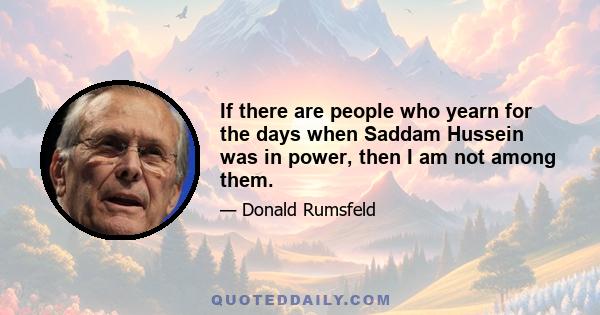 If there are people who yearn for the days when Saddam Hussein was in power, then I am not among them.