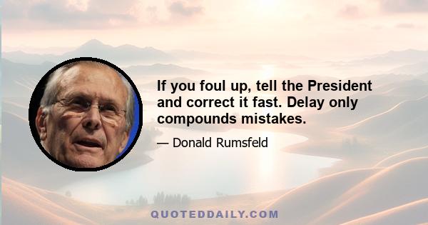 If you foul up, tell the President and correct it fast. Delay only compounds mistakes.