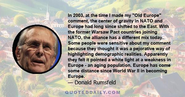 In 2003, at the time I made my Old Europe comment, the center of gravity in NATO and Europe had long since shifted to the East. With the former Warsaw Pact countries joining NATO, the alliance has a different mix today. 