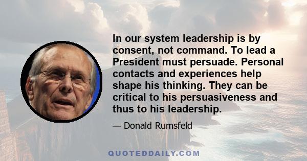 In our system leadership is by consent, not command. To lead a President must persuade. Personal contacts and experiences help shape his thinking. They can be critical to his persuasiveness and thus to his leadership.