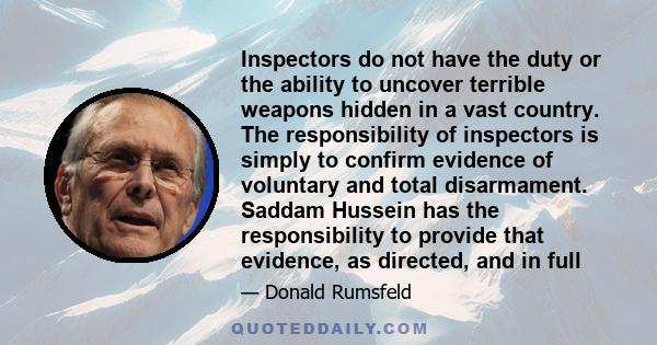 Inspectors do not have the duty or the ability to uncover terrible weapons hidden in a vast country. The responsibility of inspectors is simply to confirm evidence of voluntary and total disarmament. Saddam Hussein has