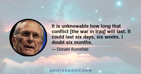 It is unknowable how long that conflict [the war in Iraq] will last. It could last six days, six weeks. I doubt six months.