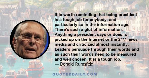 It is worth reminding that being president is a tough job for anybody, and particularly so in the information age. There's such a glut of information. Anything a president says or does is picked up on the Internet or